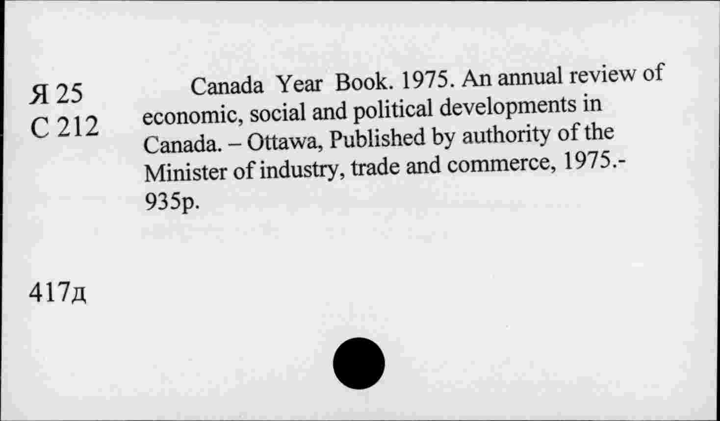 ﻿51 25	Canada Year Book. 1975. An annual review of
C 212 economic, social and political developments in
Canada. - Ottawa, Published by authority of the Minister of industry, trade and commerce, 1975.-935p.
417a